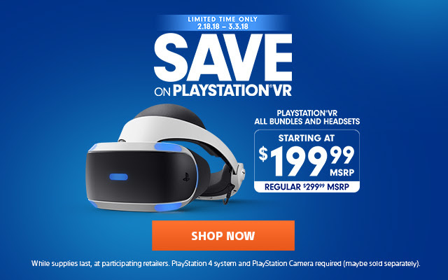 LIMITED TIME ONLY 2.18.18 - 3.3.18 SAVE ON PLAYSTATION®VR | PLAYSTATION®VR ALL BUNDLE AND HEADSETS $199.99 MSRP REGULAR $299.99 MSRP | SHOP NOW | While supplies last, at participating retailers. PlayStation 4 system and PlayStation Camera required (maybe sold separately).