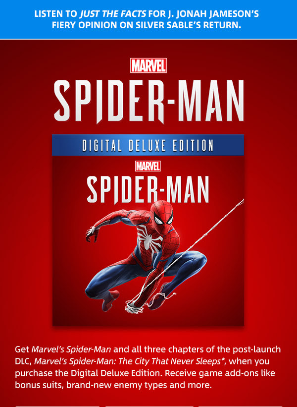 Listen to Just the Facts for J. Jonah Jameson’s
fiery opinion on Silver Sable’s return. | MARVEL SPIDER-MAN DIGITAL DELUXE EDITION | Get Marvel’s Spider-Man and all three chapters of the post-launch DLC, Marvel’s Spider-Man: The City That Never Sleeps*, when you purchase the Digital Deluxe Edition. Receive game add-ons like bonus suits, brand-new enemy types and more.