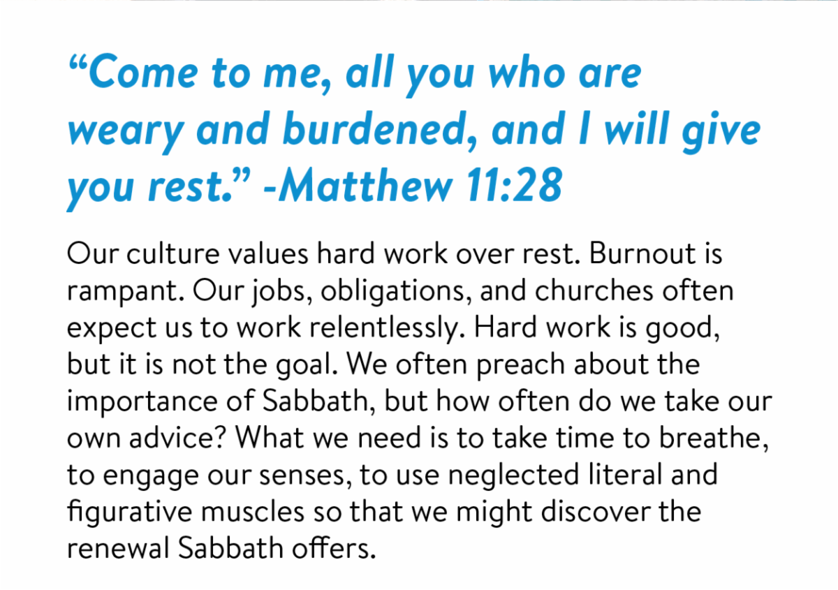 “Come to me, all you who are weary and burdened, and I will give you rest.” -Matthew 11:28 Our culture values hard work over rest. Burnout is rampant. Our jobs, obligations, and churches often expect us to work relentlessly. Hard work is good, but it is not the goal. We often preach about the importance of Sabbath, but how often do we take our own advice? What we need is to take time to breathe, to engage our senses, to use neglected literal and figurative muscles so that we might discover the renewal Sabbath offers.