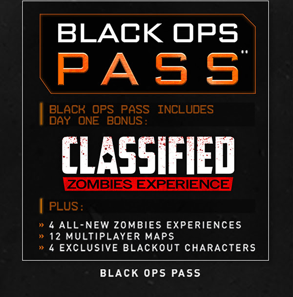 BLACK OPS PASS** | BLACK OPS PASS INCLUDES DAY ONE BONUS: CLASSIFIED ZOMBIES EXPERIENCE | PLUS: 4 ALL-NEW ZOMBIES EXPERIENCES | 12 MULTIPLAYER MAPS | 4 EXCLUSIVE BLACKOUT CHARACTERS | BLACK OPS PASS