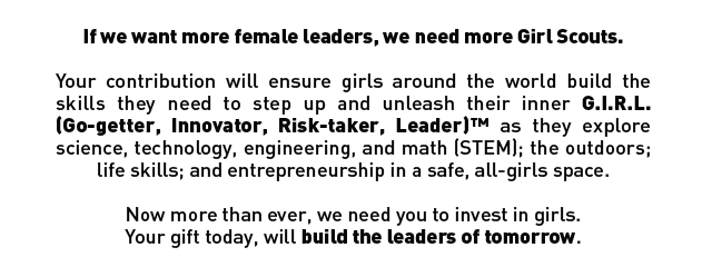 IF WE WANT MORE FEMALE LEADERS, WE NEED MORE GIRL SCOUTS. YOUR CONTRIBUTION WILL ENSURE GIRLS AROUND THE WORLD BUILD THE SKILLS THEY NEED TO STEP UP AND UNLEASH THEIR INNER G.I.R.L. (GO-GETTER, INNOVATOR, RISK-TAKER, LEADER)™ AS THEY EXPLORE SCIENCE, TECHNOLOGY, ENGINEERING, AND MATH (STEM), THE OUTDOORS, LIFE SKILLS, AND ENTREPRENEURSHIP IN A SAFE, ALL-GIRLS SPACE. NOW MORE THAN EVER, WE NEED YOU TO INVEST IN GIRLS. YOUR GIFT TODAY, WILL BUILD THE LEADERS OF TOMORROW.