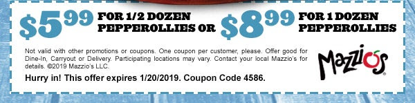 $5.99 for 1/2 Dozen PEPPEROLLIES OR $8.99 for 1 Dozen PEPPEROLLIES       Not valid with other promotions or coupons. One coupon per customer, please. Offer good for Dine-In, Carryout or Delivery. Participating locations may vary. Contact your local Mazzio’s for details. ©2019 Mazzio’s LLC.  Hurry in! This offer expires 1/20/2019. Coupon Code 4586.       Mazzio's®