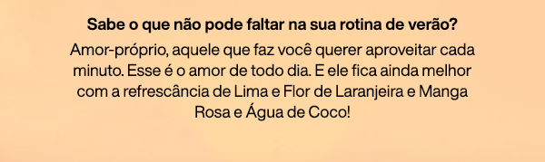 Sabe o que não pode faltar na sua rotina de verão? Amor-próprio, aquele que faz você querer aproveitar cada minuto. Esse é o amor de todo dia. E ele fica ainda melhor com a refrescância de Lima e Flor de Laranjeira e Manga Rosa e Água de Coco!