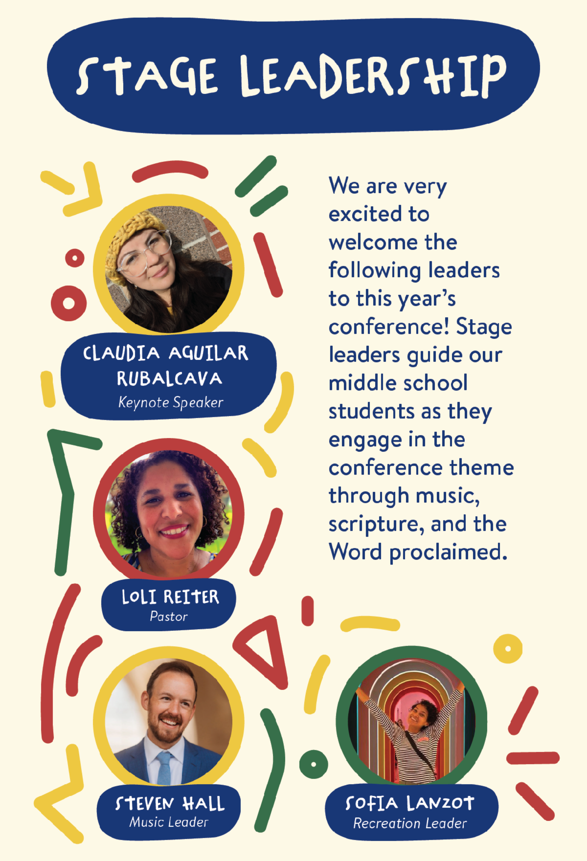 Stage Leadership - We are very excited to welcome the following leaders to this year’s conference: Claudia Aguilar Rubalcava, Keynote Speaker, Loli Reiter, Pastor, Steven Hall, Music Leader, Sofia Lanzot, Recreation Leader. Stage leaders guide our middle school students as they engage in the conference theme through music, scripture, and the Word proclaimed. 
