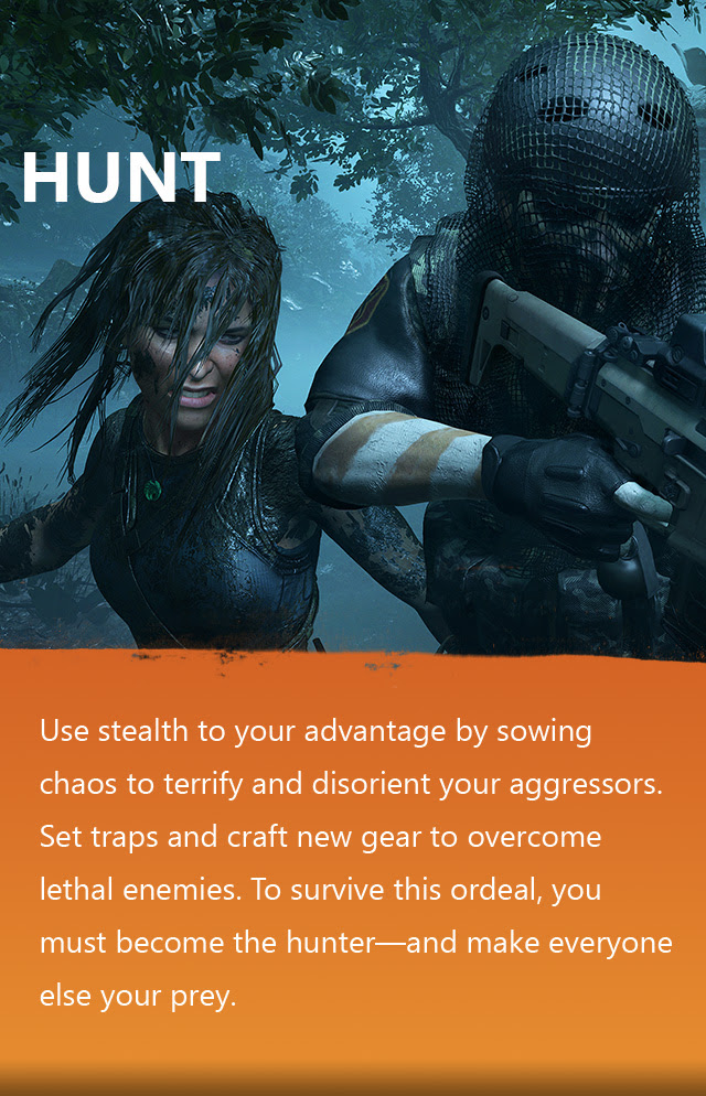 HUNT | Use stealth to your advantage by sowing chaos to terrify and disorient your aggressors. Set traps and craft new gear to overcome lethal enemies. To survive this ordeal, you must become the hunter—and make everyone else your prey.
