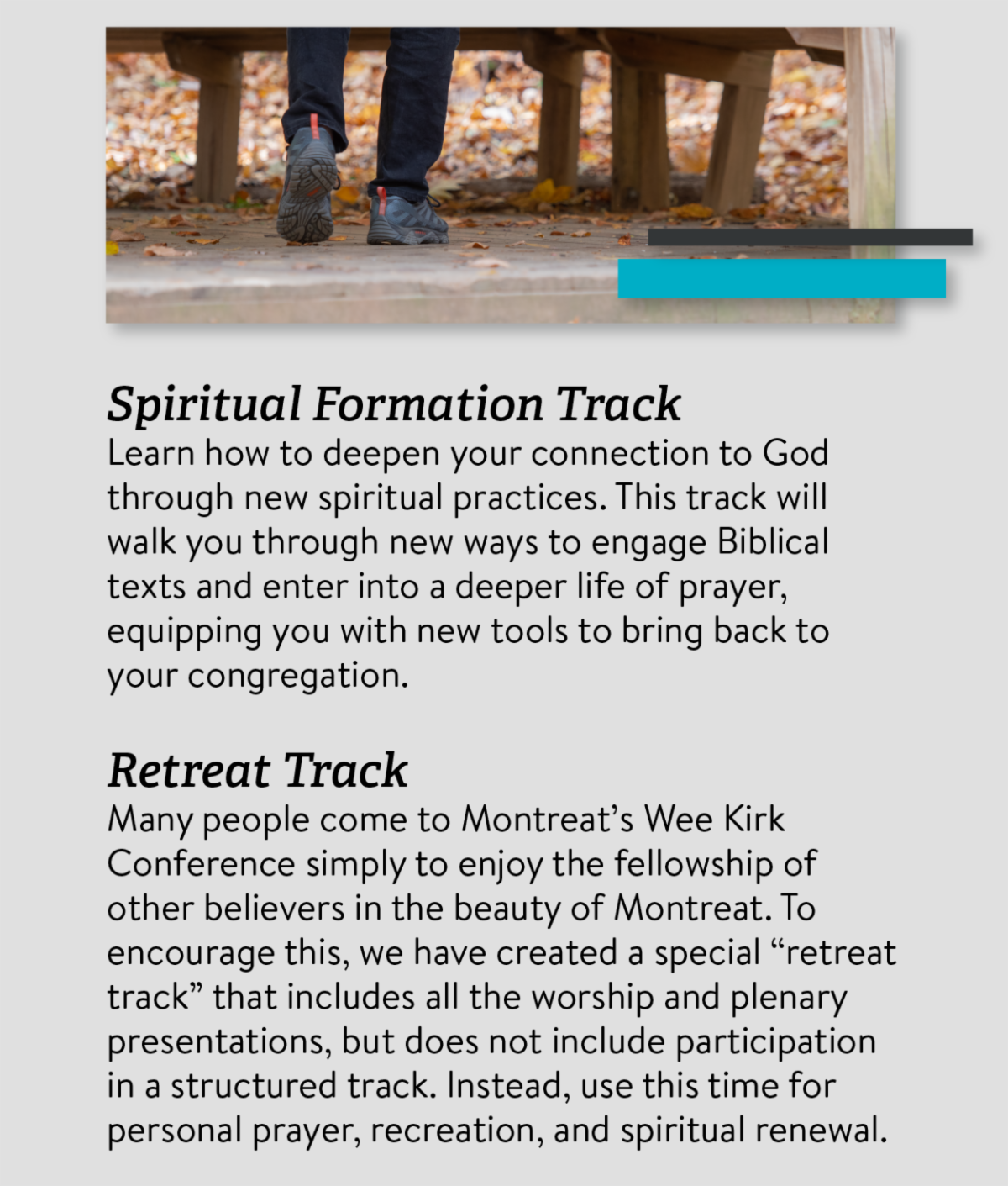 Spiritual Formation Track Learn how to deepen your connection to God through new spiritual practices. This track will walk you through new ways to engage Biblical texts and enter into a deeper life of prayer, equipping you with new tools to bring back to your congregation. Retreat Track Many people come to Montreat’s Wee Kirk Conference simply to enjoy the fellowship of other believers in the beauty of Montreat. To encourage this, we have created a special “retreat track” that includes all the worship and plenary presentations, but does not include participation in a structured track. Instead, use this time for personal prayer, recreation, and spiritual renewal.