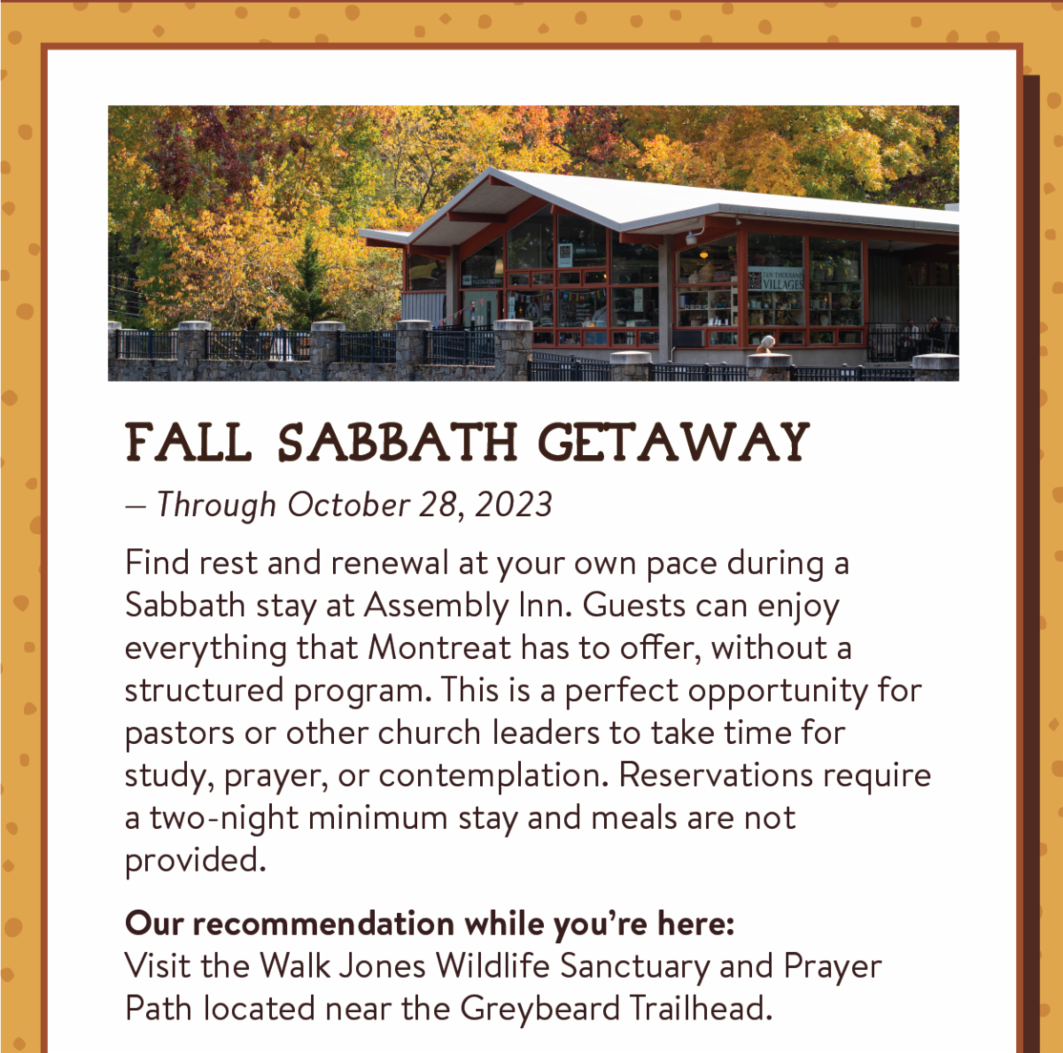 Fall Sabbath Getaway - Find rest and renewal at your own pace during a Sabbath stay at Assembly Inn. Guests can enjoy everything that Montreat has to offer, without a structured program. This is a perfect opportunity for pastors or other church leaders to take time for study, prayer, or contemplation. Reservations require a two-night minimum stay and meals are not provided. Our recommendation while you’re here:Visit the Walk Jones Wildlife Sanctuary and Prayer Path located near the Greybeard Trailhead.