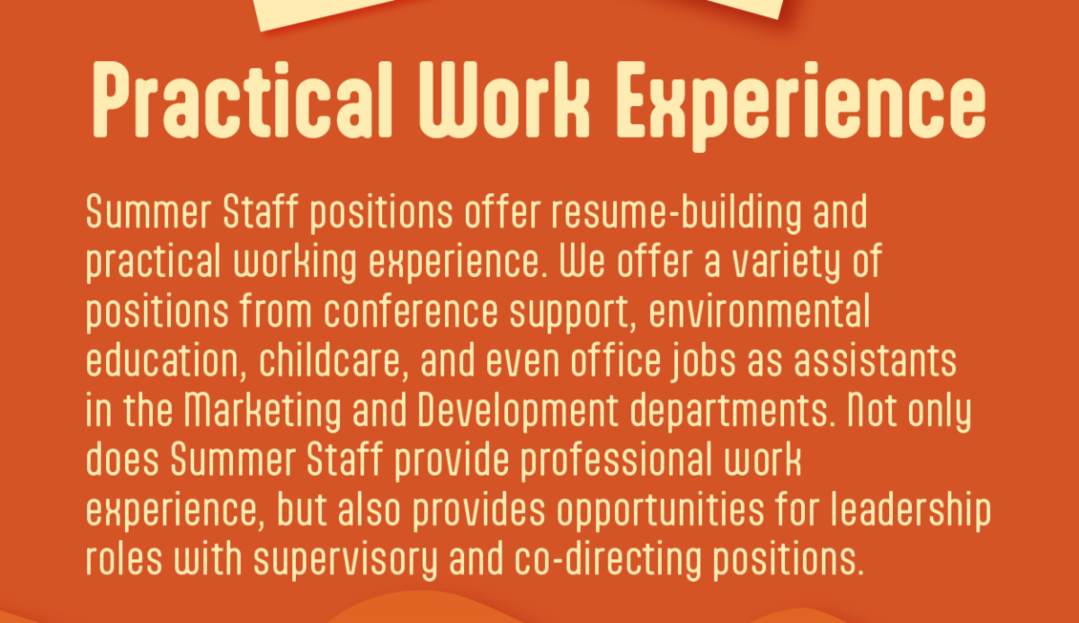 Practical Work Experience - Summer Staff positions offer resume-building and  practical working experience. We offer a variety of  positions from conference support, environmental  education, childcare, and even office jobs as assistants in the Marketing and Development departments. Not only does Summer Staff provide professional work  experience, but also provides opportunities for leadership roles with supervisory and co-directing positions.  