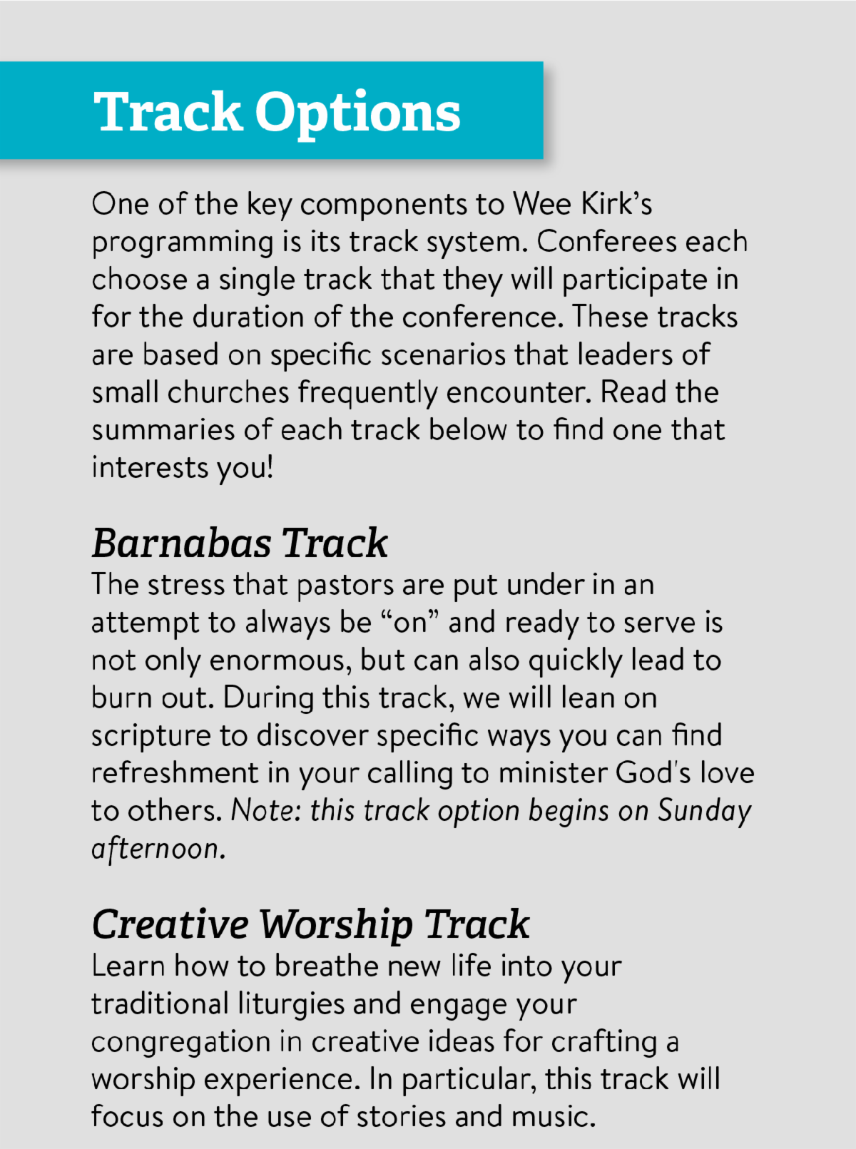 Track Options - One of the key components to Wee Kirk’s programming is its track system. Conferees each choose a single track that they will participate in for the duration of the conference. These tracks are based on specific scenarios that leaders of small churches frequently encounter. Read the summaries of each track below to find one that interests you! Barnabas Track The stress that pastors are put under in an attempt to always be “on” and ready to serve is not only enormous, but can also quickly lead to burn out. During this track, we will lean on scripture to discover specific ways you can find refreshment in your calling to minister God's love to others. Note: this track option begins on Sunday afternoon. Creative Worship Track Learn how to breathe new life into your traditional liturgies and engage your congregation in creative ideas for crafting a worship experience. In particular, this track will focus on the use of stories and music.