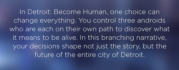 In Detroit: Become Human, one choice can change everything. You control three androids who are each on their own path to discover what it means to be alive. In this branching narrative, your decisions shape not just the story, but the future of the entire city of Detroit.