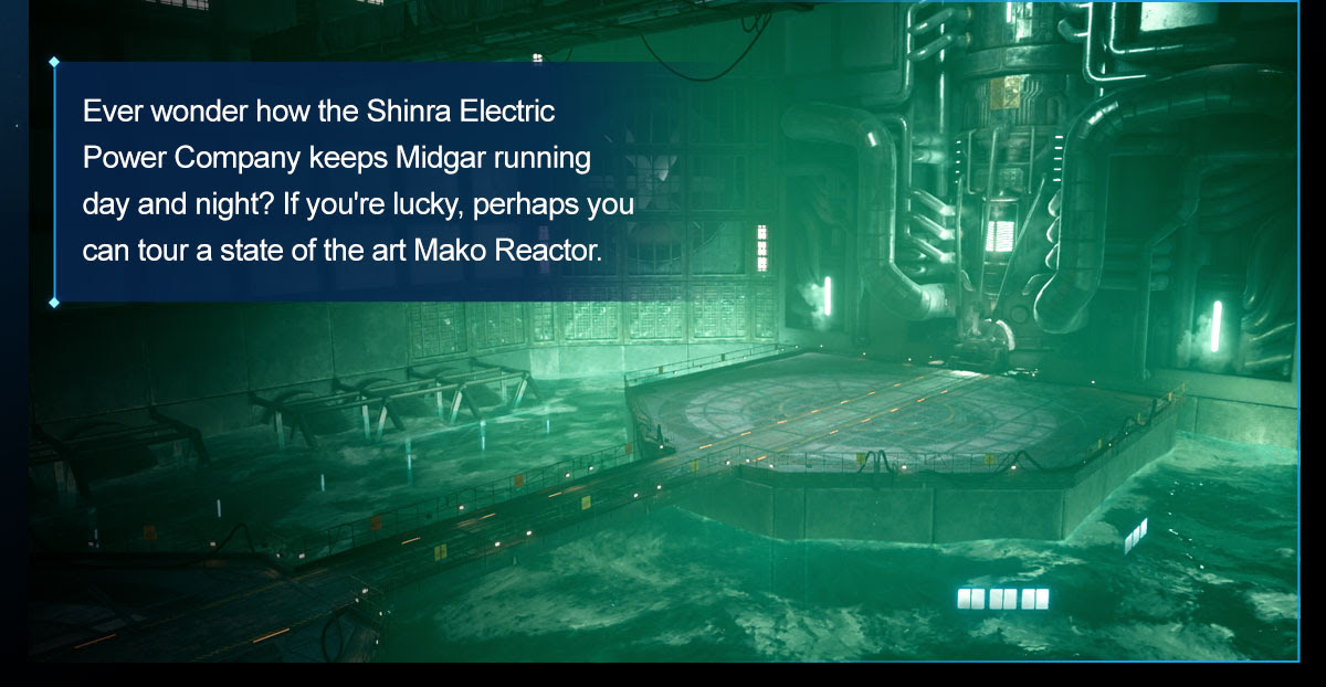 Ever wonder how the Shinra Electric Power Company keeps Midgar running day and night? If you're lucky, perhaps you can tour a state of the art Mako Reactor. 