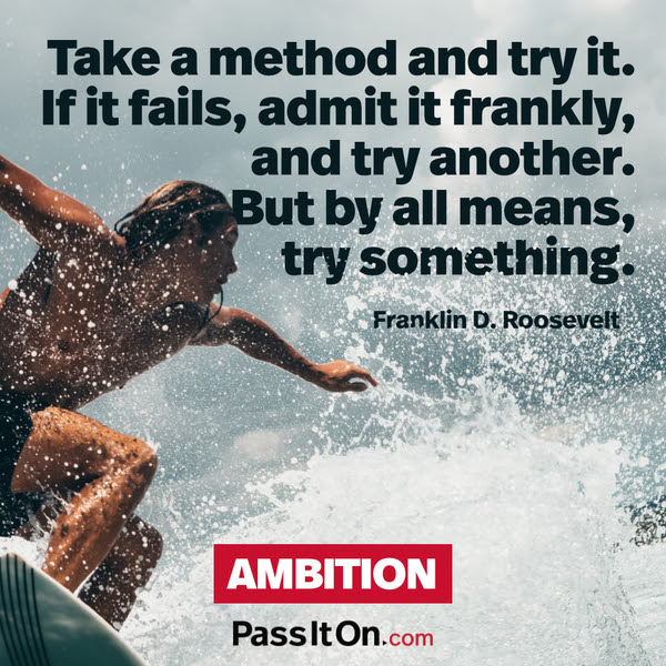 Take a method and try it. If it fails, admit it frankly, and try another. But by all means, try something. Franklin D. Roosevelt