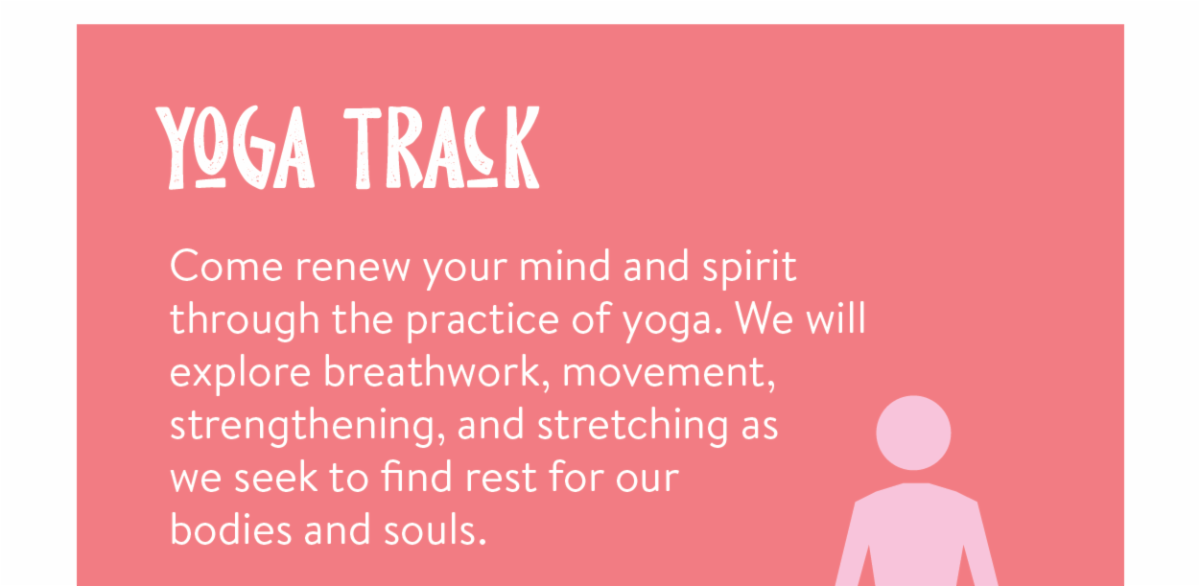 Yoga Track - Come renew your mind and spirit through the practice of yoga. We will explore breathwork, movement, strengthening, and stretching as we seek to find rest for our bodies and souls.