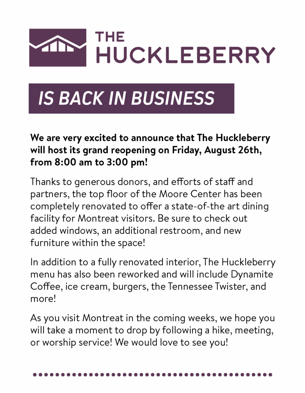 The Huckleberry is back in business! - We are very excited to announce that The Huckleberry will host its grand reopening on Friday, August 26th, from 8:00 am to 3:00 pm!  Thanks to generous donors, and efforts of staff and partners, the top floor of the Moore Center has been completely renovated to offer a state-of-the art dining facility for Montreat visitors. Be sure to check out added windows, an additional restroom, and new furniture within the space! In addition to a fully renovated interior, The Huckleberry menu has also been reworked and will include Dynamite Coffee, ice cream, burgers, the Tennessee Twister, and more! As you visit Montreat in the coming weeks, we hope you will take a moment to drop by following a hike, meeting, or worship service! We would love to see you!