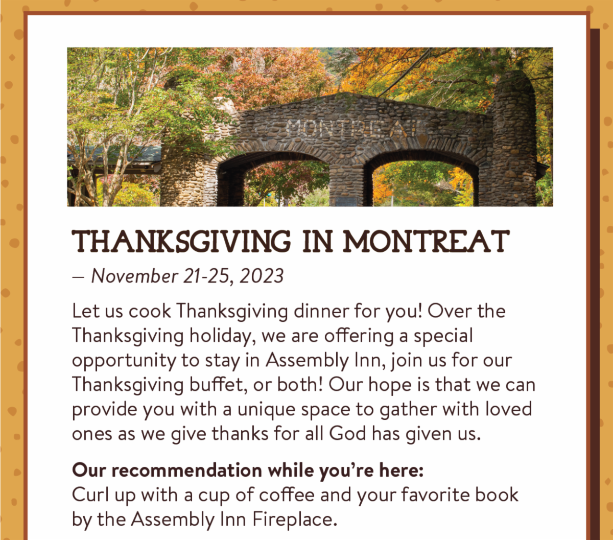 Thanksgiving in Montreat - Let us cook Thanksgiving dinner for you! Over the Thanksgiving holiday, we are offering a special opportunity to stay in Assembly Inn, join us for our Thanksgiving buffet, or both! Our hope is that we can provide you with a unique space to gather with loved ones as we give thanks for all God has given us. Our recommendation while you’re here:Curl up with a cup of coffee and your favorite book by the Assembly Inn Fireplace.