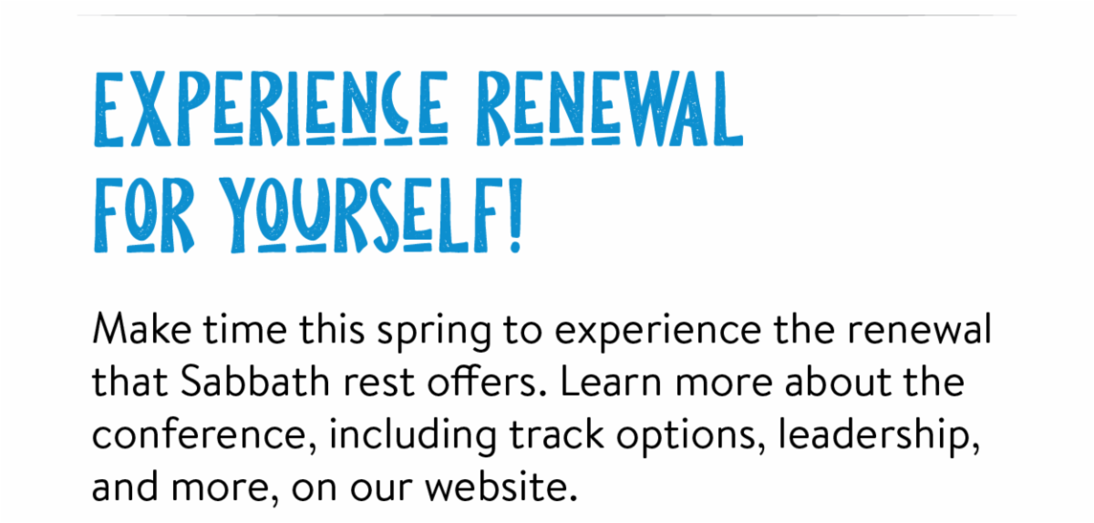 Experience renewal for yourself! - Make time this spring to experience the renewal that Sabbath rest offers. Learn more about the conference, including track options, leadership, and more, on our website.