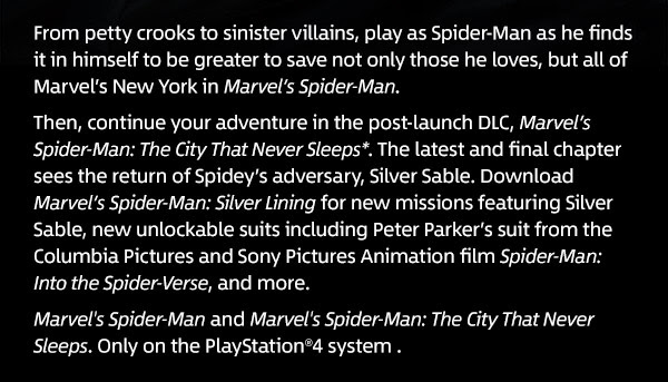 From petty crooks to sinister villains, play as Spider-Man as he finds it in himself to be greater to save not only those he loves, but all of Marvel’s New York in Marvel’s Spider-Man.Then, continue your adventure in the post-launch DLC, Marvel’s Spider-Man: The City That Never Sleeps*. The latest and final chapter sees the return of Spidey’s adversary, Silver Sable. Download Marvel’s Spider-Man: Silver Lining for new missions featuring Silver Sable, new unlockable suits including Peter Parker’s suit from the Columbia Pictures and Sony Pictures Animation film Spider-Man: Into the Spider-Verse, and more.Marvel's Spider-Man and Marvel's Spider-Man: The City
 That Never Sleeps. Only on the PlayStation®4 system .