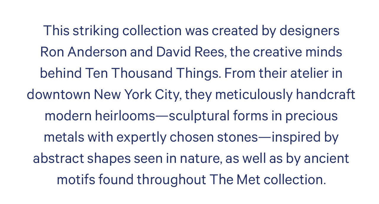 Esta coleção impressionante foi criada pelos designers Ron Anderson e David Rees, as mentes criativas por trás do Ten Thousand Things. De seu ateliê no centro da cidade de Nova York, eles manufaturam meticulosamente relíquias de família modernas - formas esculturais em metais preciosos com pedras habilmente escolhidas - inspiradas em formas abstratas vistas na natureza, bem como em motivos antigos encontrados em toda a coleção Met.