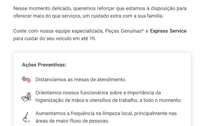 Nesse momento delicado, queremos reforçar que estamos à disposição para oferecer mais do que serviços, um cuidado extra com a sua família. Conte com nossa equipe especializada, Peças Genuínas* e Express Service para cuidar do seu veículo em até 1h. - Ações Preventivas: Distanciamos as mesas de atendimento. - Orientamos nossos funcionários sobre a importância da higienização de mãos e utensílios de trabalho, a todo o momento. - Aumentamos a frequência na limpeza local, principalmente nas áreas de maior fluxo de pessoas.