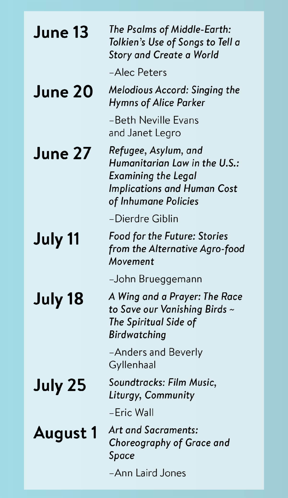 June 13 - "The Psalms of Middle-Earth: Tolkien’s Use of Songs to Tell a Story and Create a World" by Alec Peters, June 20 - "Melodious Accord: Singing the Hymns of Alice Parker" by Beth Neville Evans and Janet Legro, June 27 - "Refugee, Asylum, and Humanitarian Law in the U.S.: Examining the Legal Implications and Human Cost of Inhumane Policies" by Dierdre Giblin, July 11 - "Food for the Future: Stories from the Alternative Agro-food Movement" by John Brueggemann, July 18 - "A Wing and a Prayer: The Race to Save our Vanishing Birds ~ The Spiritual Side of Birdwatching" by Anders and Beverly Gyllenhaal, July 25 - "Soundtracks: Film Music, Liturgy, Community" by Eric Wall, August 1 - "Art and Sacraments: Choreography of Grace and Space" by Ann Laird Jones