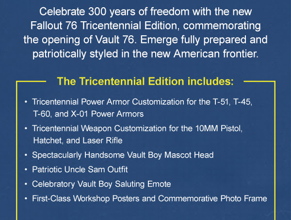 Celebrate 300 years of freedom with the new Fallout 76 Tricentennial Edition, commemorating the opening of Vault 76. Emerge fully prepared and patriotically styled in the new American frontier.