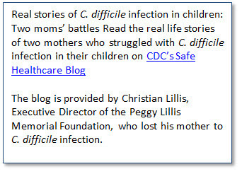 Real stories of C. difficile infection in children: Two moms’ battles  Read the real life stories of two mothers who struggled with C. difficile infection in their children on CDC’s Safe Healthcare Blog. The blog is provided by Christian Lillis, Executive Director of the Peggy Lillis Memorial Foundation, who lost his mother to C. difficile infection.