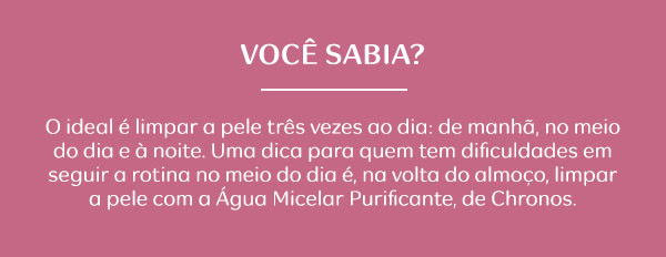 Você Sabia? O ideal é limpar a pele três vezes ao dia: de manhã, no meio do dia e à noite. Uma dica para quem tem dificuldades em seguir a rotina no meio do dia é, na volta do almoço, limpar a pele com a Água Micelar Purificante, de Chronos