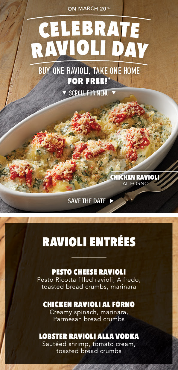 On March 20th, Celebrate Ravioli Day!  Buy One Take One Home For Free. Choose Between Pesto Cheese Ravioli, Chicken Ravioli Al Forno And Lobster Ravioli Alla Vodka.