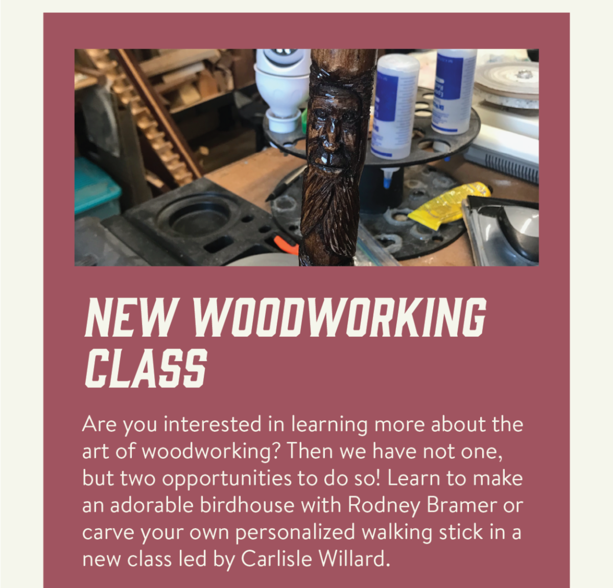New woodworking class - Are you interested in learning more about the art of woodworking? Then we have not one, but two opportunities to do so! Learn to make an adorable birdhouse with Rodney Bramer or carve your own personalized walking stick in a new class led by Carlisle Willard.