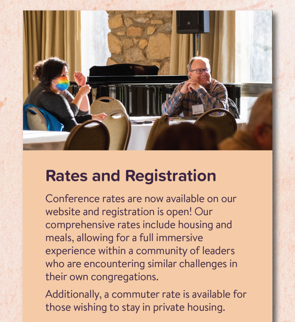 Rates and Registration - Conference rates are now available on our website and registration is open! Our comprehensive rates include housing and meals, allowing for a full immersive experience within a community of leaders who are encountering similar challenges in their own congregations.  Additionally, a commuter rate is available for those wishing to stay in private housing.