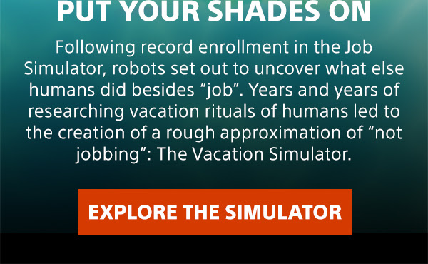 PUT YOUR SHADES ON | Following record enrollment in the Job Simulator, robots set out to uncover what else humans did besides "job". Years and years of researching vacation rituals of humans led to the creation of a rough approximation of "not jobbing": The Vacation Simulator. EXPLORE THE SIMULATOR