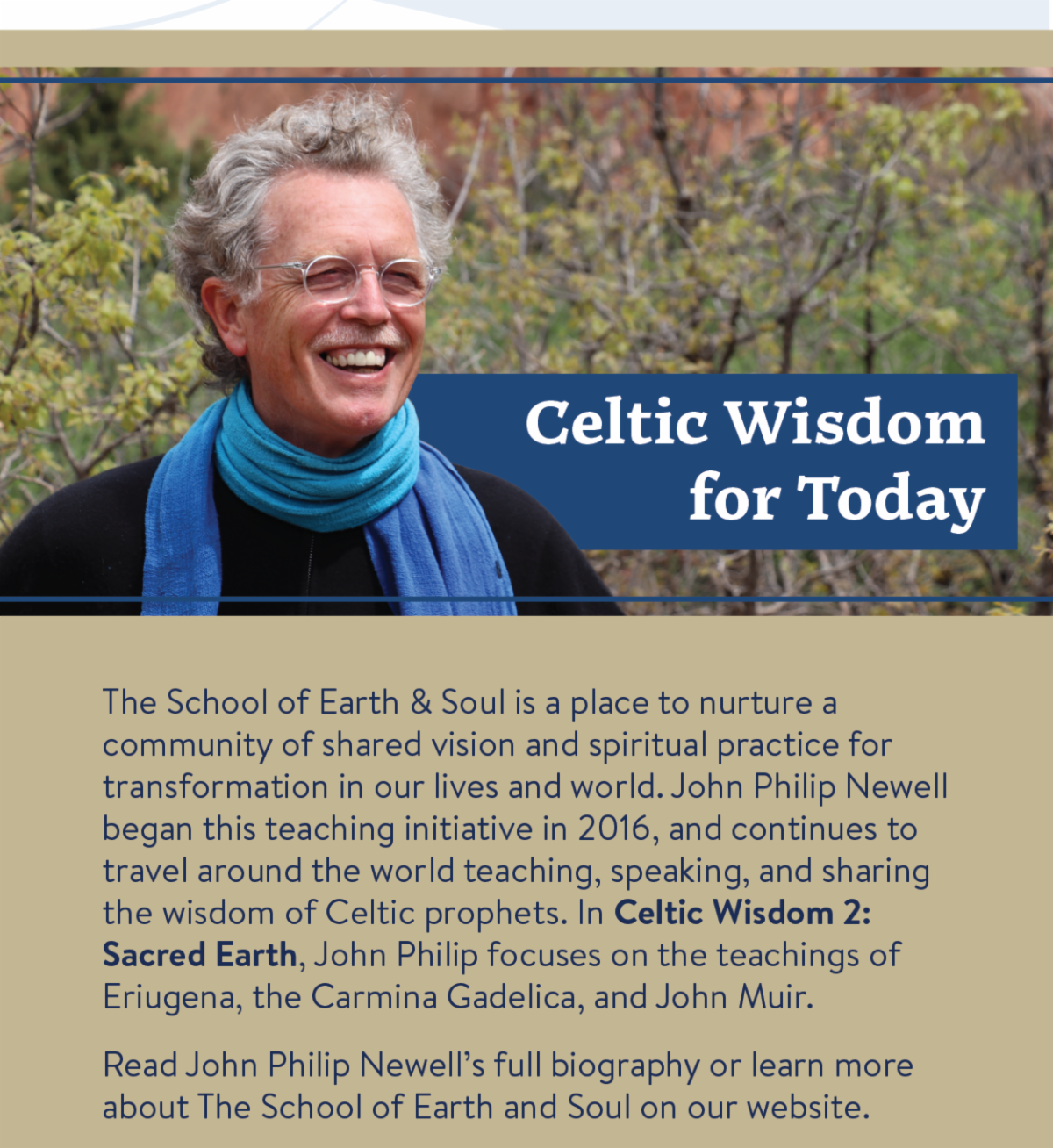 Celtic Wisdom for Today - The School of Earth & Soul is a place to nurture a community of shared vision and spiritual practice for transformation in our lives and world. John Philip Newell began this teaching initiative in 2016, and continues to travel around the world teaching, speaking, and sharing the wisdom of Celtic prophets. In Celtic Wisdom 2: Sacred Earth, John Philip focuses on the teachings of Eriugena, the Carmina Gadelica, and John Muir.  Read John Philip Newell’s full biography or learn more about The School of Earth and Soul on our website.