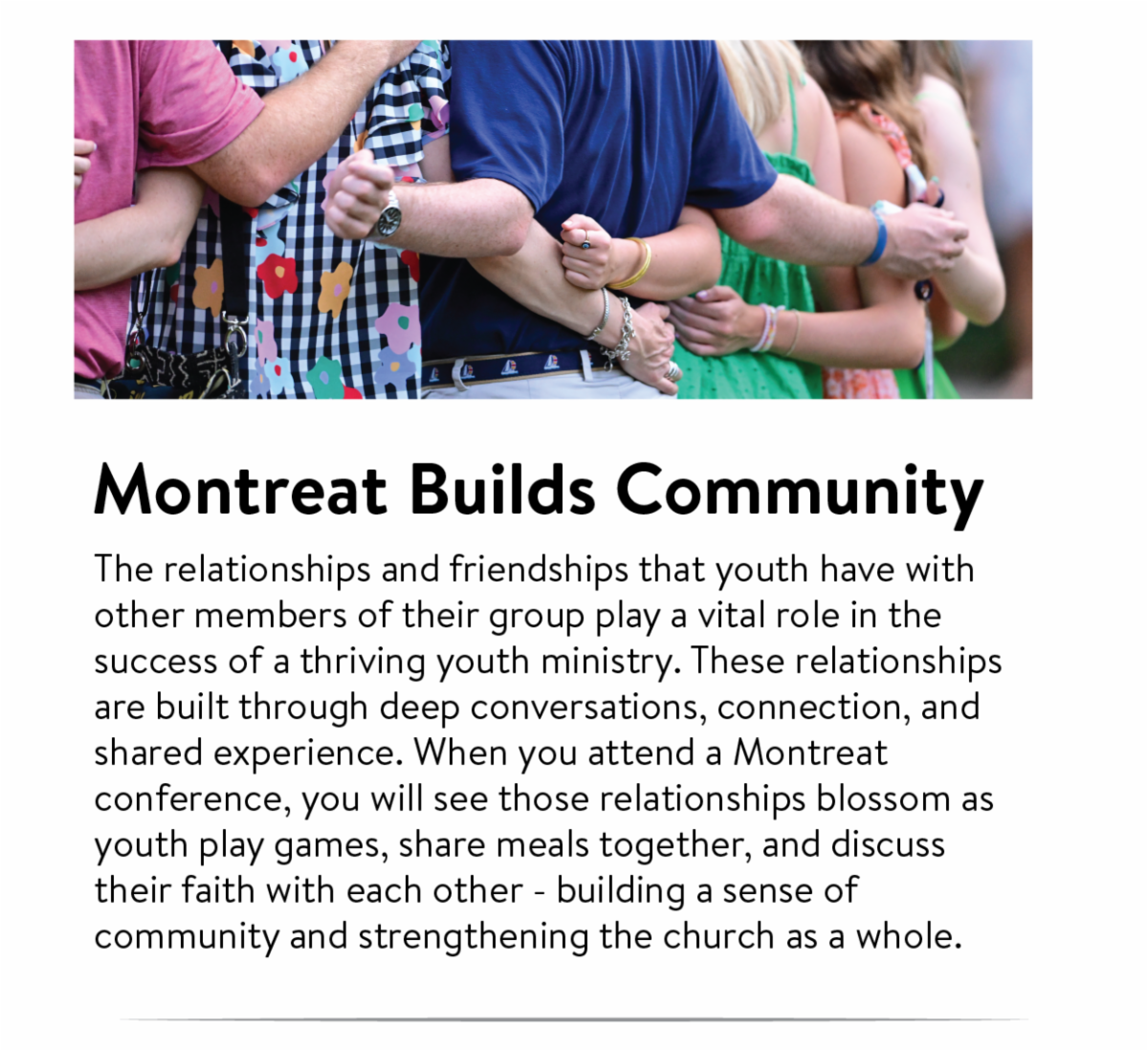 Montreat builds community:  The relationships and friendships that youth have with other members of their group play a vital role in the success of a thriving youth ministry. These relationships are built through deep conversations, connection, and shared experience. When you attend a Montreat conference, you will see those relationships blossom as youth play games, share meals together, and discuss their faith with each other - building a sense of community and strengthening the church as a whole.