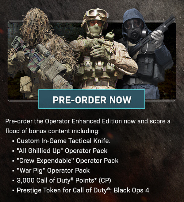 PRE-ORDER NOW the Operator Enhanced Edition now and score a flood of bonus content including: - Custom In-Game Tactical Knife., -'All Ghillied Up' Operator Pack, - 'Crew Expendable' operator Pack, - 'War Pig' Operator Pack, - 3,000 Call of Duty(R) Points* (CP), - Prestige Token for Call of Duty(R): Black Ops 4
