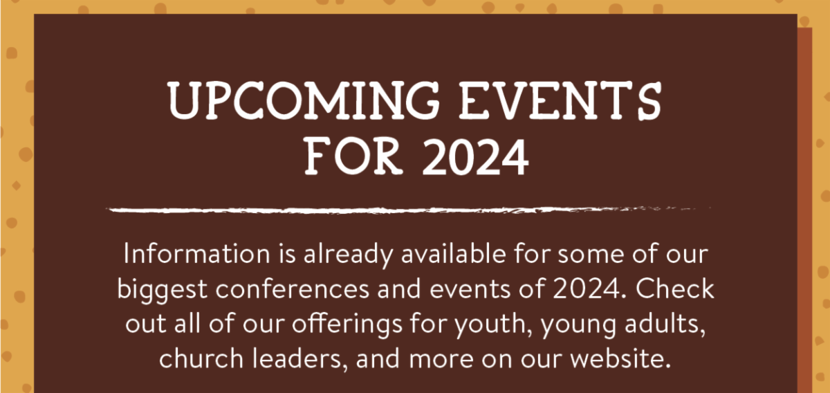 Upcoming events for 2024 - Information is already available for some of our biggest conferences and events of 2024. Check out all of our offerings for youth, young adults, church leaders, and more on our website.