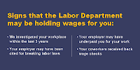 Signs the Labor Dept. may be holding wages for you: We investigated your workplace in the last 3 years, your employer may have been cited for breaking labor law, your employer may have underpaid you, your coworkers received back wage checks. 