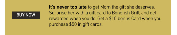 It's never too late to get Mom the gift she deserves. Surprise her with a gift card to Bonefish Grill, and get rewarded when you do. Get a $10 bonus Card when you purchase $50 in gift cards.