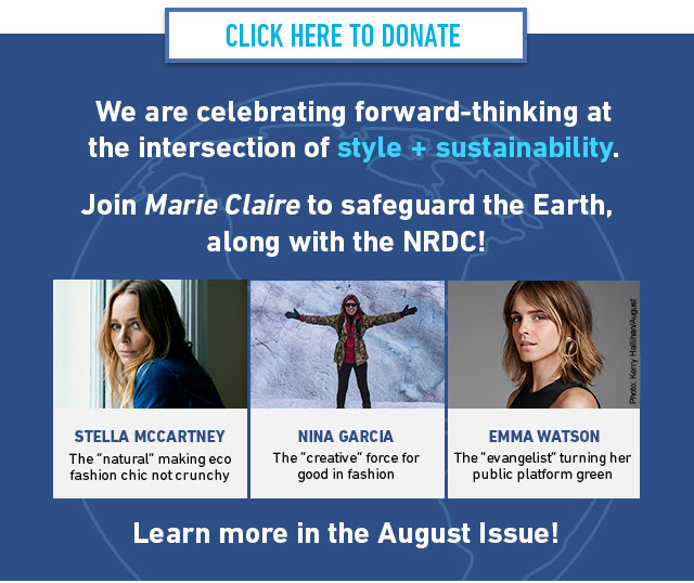 We are celebrating forward-thinking at the intersection of style + sustainability. Join Marie Claire to safeguard the Earth, along with the NRDC! STELLA MCCARTNEY - The 'natural' making eco fashion chic not crunchy, NINA GARCIA - The 'creative' force for good in fashion, EMMA WATSON - The 'evangelist' turning her public platform green. Learn more in the August Issue!