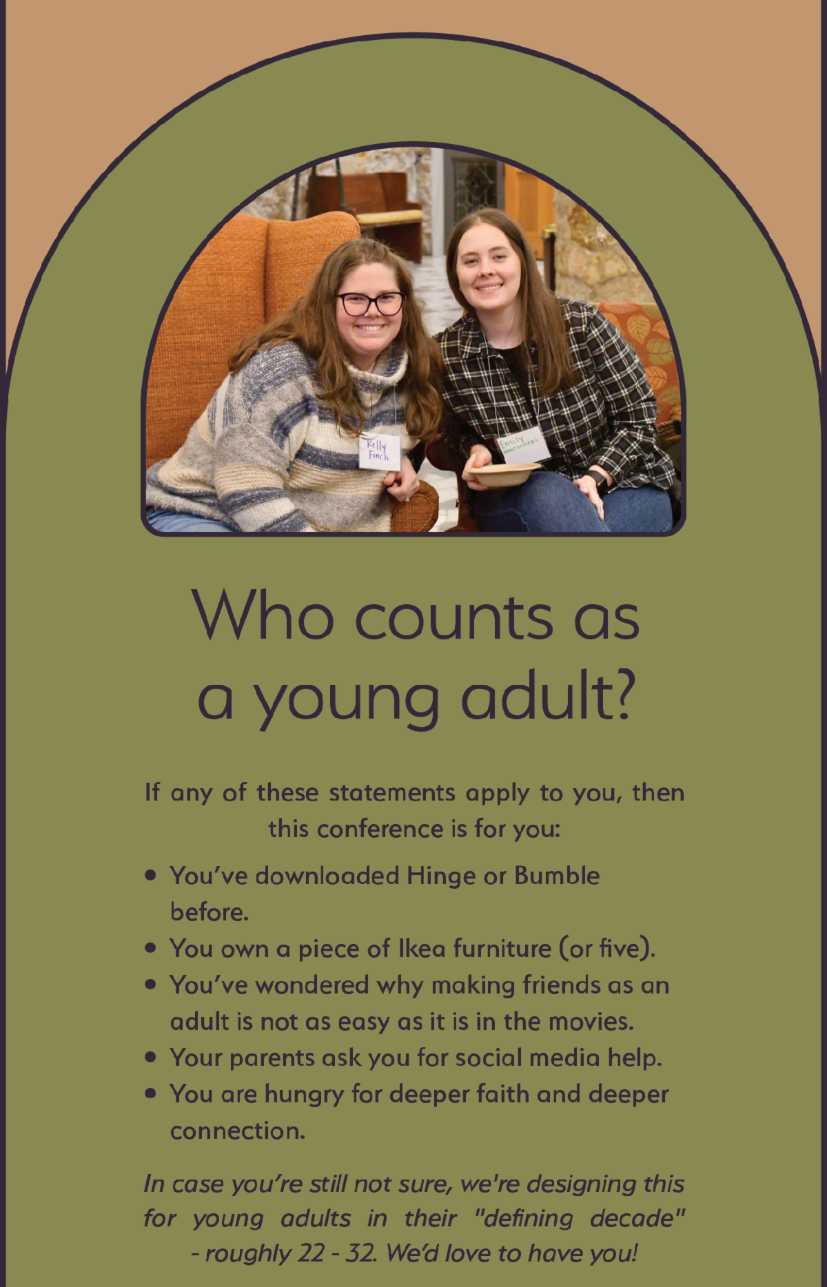 Who counts as a young adult? - If any of these statements apply to you, then this conference is for you: You’ve downloaded Hinge or Bumble  before.  You own a piece of Ikea furniture (or five).  You’ve wondered why making friends as an adult is not as easy as it is in the movies.  Your parents ask you for social media help.  You are hungry for deeper faith and deeper connection.  In case you’re still not sure, we're designing this for young adults in their "defining decade" - roughly 22 - 32. We’d love to have you!