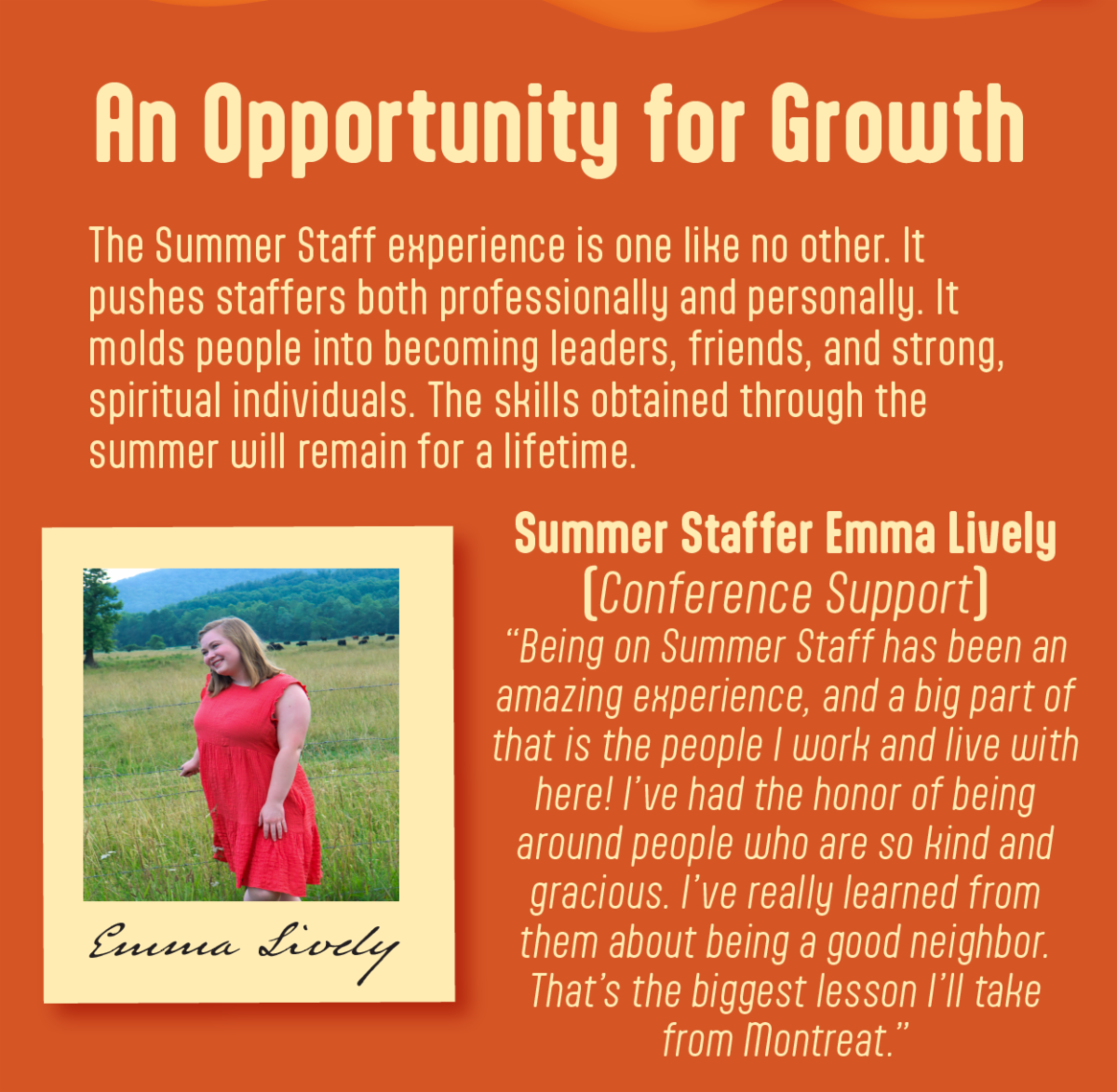 An Opportunity for Growth - The Summer Staff experience is one like no other. It pushes staffers both professionally and personally. It molds people into becoming leaders, friends, and strong, spiritual individuals. The skills obtained through the summer will remain for a lifetime. Emma Lively, a Summer Staffer working for conference support, shares, “Being on Summer Staff has been an amazing experience, and a big part of that is the people I work and live with here! I’ve had the honor of being around people who are so kind and gracious. I’ve really learned from them about being a good neighbor. That’s the biggest lesson I’ll take from Montreat.”