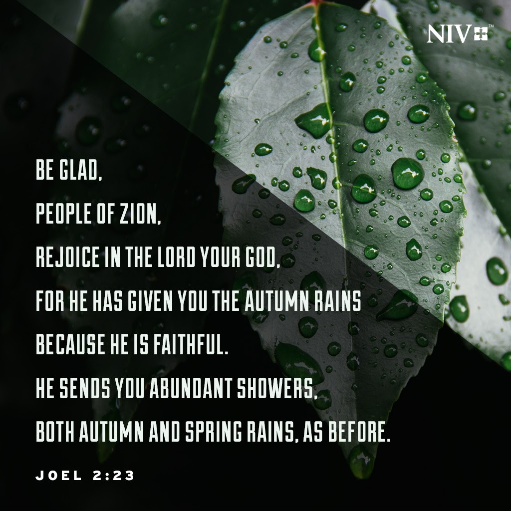 23 Be glad, people of Zion, rejoice in the Lord your God, for he has given you the autumn rains because he is faithful. He sends you abundant showers, both autumn and spring rains, as before. Joel 2:23