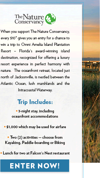 When you support The Nature Conservancy, every $10* gives you an entry for a chance to win a trip to Omni Amelia Island Plantation Resort -  Florida's award-winning island destination, recognized for offering a luxury resort experience in perfect harmony with nature.  The oceanfront retreat, located just north of Jacksonville, is nestled between the Atlantic Ocean, lush marshlands and the Intracoastal Waterway. Trip Includes: • 3-night stay, including oceanfront accommodations •$1,000 which may be used for airfare• Two (2) activities - choose from Kayaking, Paddle-boarding or Biking • Lunch for two at Falcon's Nest restaurant ENTER NOW!