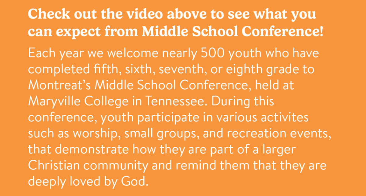 Check out the video above to see what you can expect from Middle School Conference!  Each year we welcome nearly 500 youth who have completed fifth, sixth, seventh, or eighth grade to Montreat’s Middle School Conference, held at Maryville College in Tennessee. During this conference, youth participate in various activites such as worship, small groups, and recreation events, that demonstrate how they are part of a larger Christian community and remind them that they are deeply loved by God.
