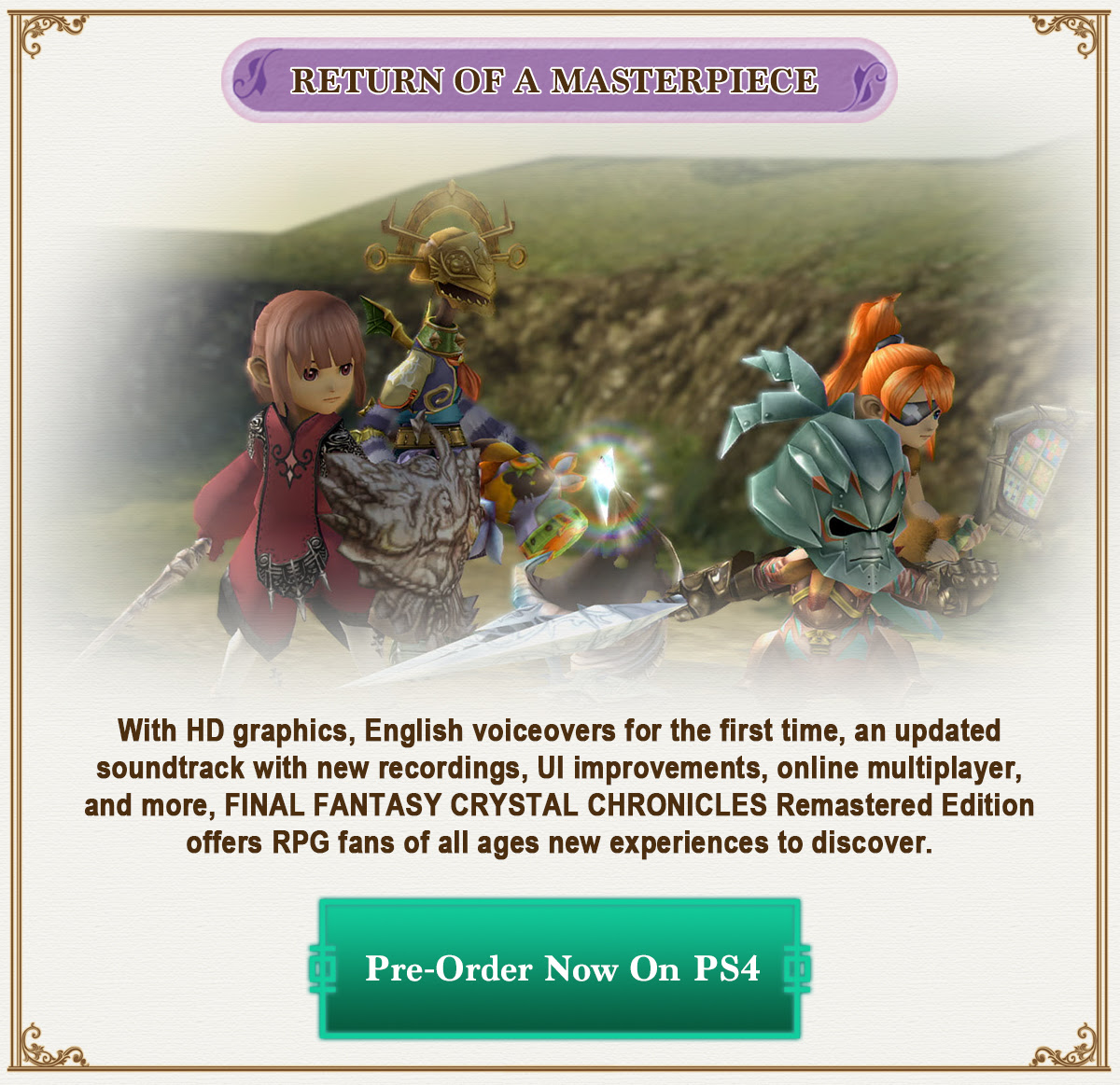 With HD graphics, English voiceovers for the first time, an updated soundtrack with new recordings, UI improvements, online multiplayer, and more, FINAL FANTASY CRYSTAL CHRONICLES Remastered Edition offers RPG fans of all ages new experiences to discover.