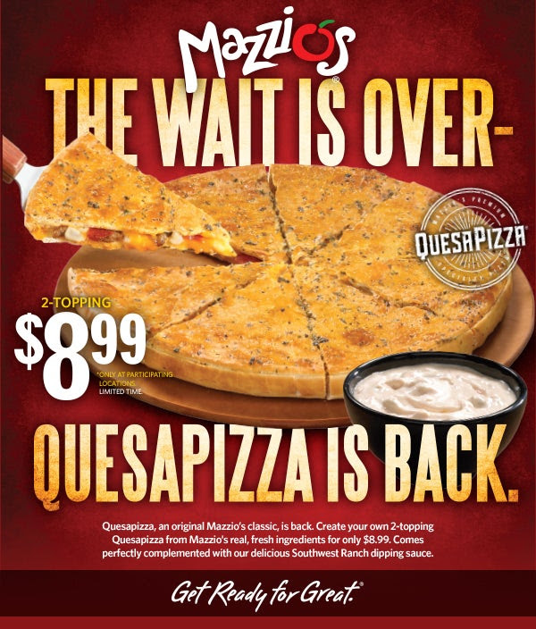 The Wait is Over- 2-topping Quesapizza, $8.99          *only at participating locations for a limited time          Quesapizza is back.          Quessapizza, an original Mazzio’s classic, is back. Create your own 2-topping Quesapizza from Mazzio’s real, fresh ingredients for only $8.99. Comes perfectly complimented with our delicious Southwest Ranch dipping sauce.          Get Ready for Great.®