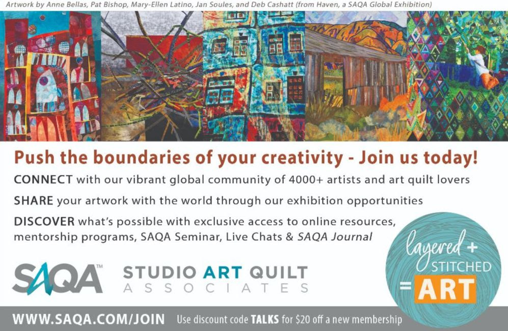 Artwork by Anne Bellas, Pat Bishop, Mary-Ellen Latino, Jan Soules, and Deb Cashatt (from Haven, a SAQA Global Exhibition) Push the boundaries of your creativity - Join us today! CONNECT with our vibrant global community of 4000+ artists and art quilt lovers SHARE your artwork with the world through our exhibition opportunities DISCOVER what's possible with exclusive access to online resources, mentorship programs, SAQA Seminar, Live Chats & SAQA Journal SAQA STUDIO ART QUILT ASSOCIATES layered + STITCHED = ART WWW.SAQA.COM/JOIN Use discount code TALKS for $20 off a new membership