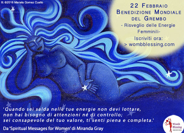 22 Febbraio
Benedizione Mondiale del Grembo
- Risveglio delle Energie Femminili –
Iscriviti ora: http://www.mirandagray.co.uk/register.html
‘Quando sei salda nelle tue energie non devi lottare,
non hai bisogno di attenzioni né di controllo;
sei consapevole del tuo valore, ti senti piena e completa.’
Da ‘Spiritual Messages for Women’ di Miranda Gray
joy.