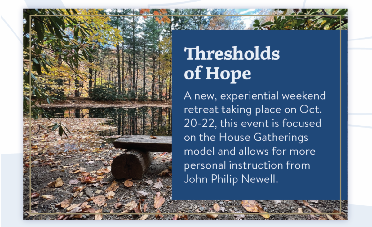 Thresholds of Hope - A new, experiential weekend retreat taking place on Oct. 20-22, this event is focused on the House Gatherings model and allows for more personal instruction from John Philip Newell.