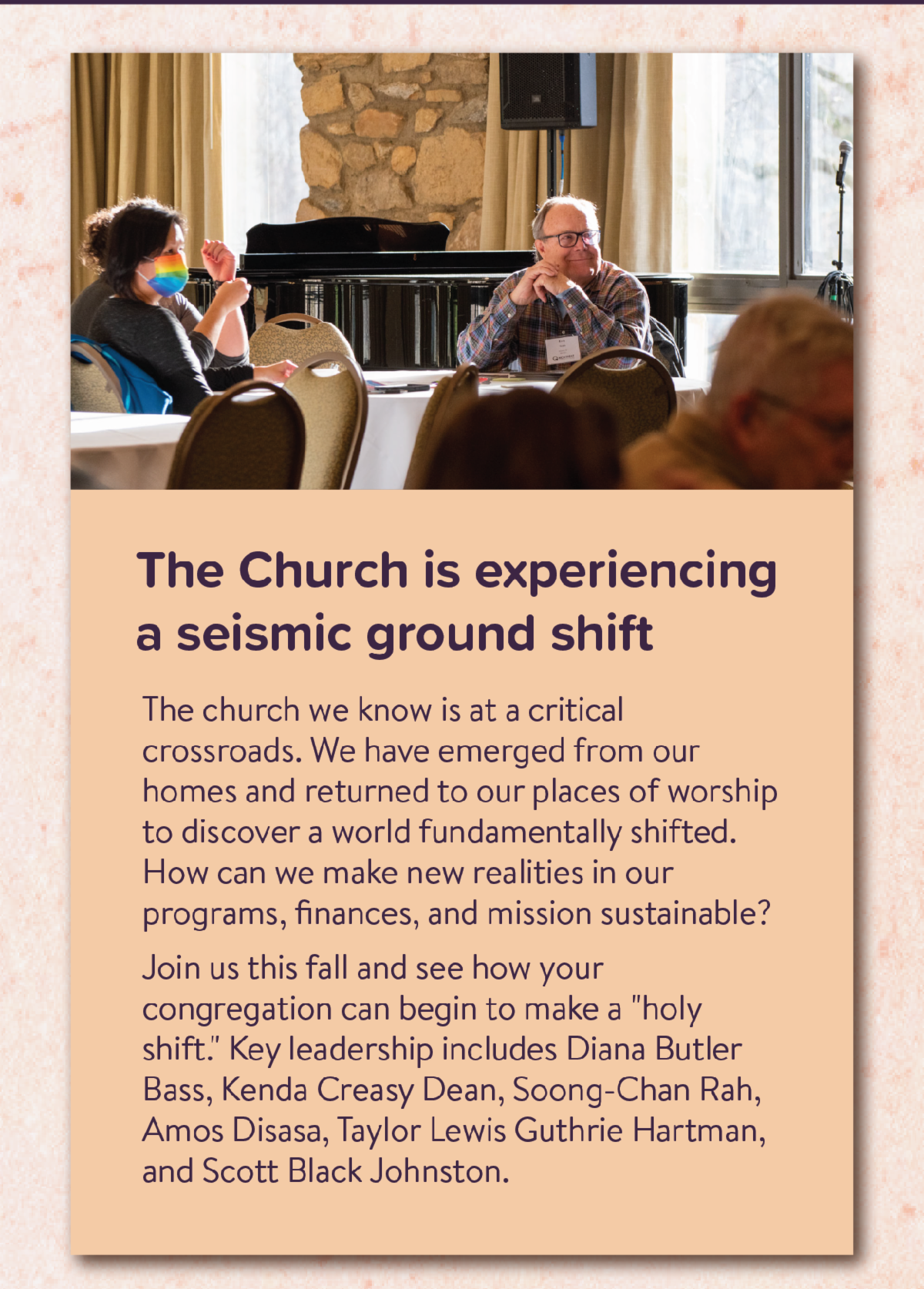 The Church is experiencing a seismic ground shift - The church we know is at a critical crossroads. We have emerged from our homes and returned to our places of worship to discover a world fundamentally shifted. How can we make new realities in our programs, finances, and mission sustainable? Join us this fall and see how your congregation can begin to make a "holy shift." Key leadership includes Diana Butler Bass, Kenda Creasy Dean, Soong-Chan Rah, Amos Disasa, Taylor Lewis Guthrie Hartman, and Scott Black Johnston.
