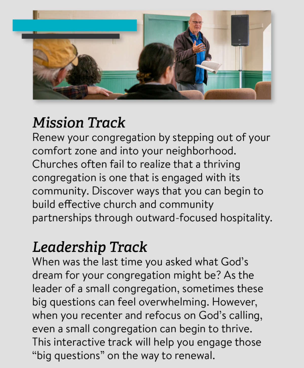 Mission Track Renew your congregation by stepping out of your comfort zone and into your neighborhood. Churches often fail to realize that a thriving congregation is one that is engaged with its community. Discover ways that you can begin to build effective church and community partnerships through outward-focused hospitality. Leadership Track When was the last time you asked what God’s dream for your congregation might be? As the leader of a small congregation, sometimes these big questions can feel overwhelming. However, when you recenter and refocus on God’s calling, even a small congregation can begin to thrive. This interactive track will help you engage those “big questions” on the way to renewal. 